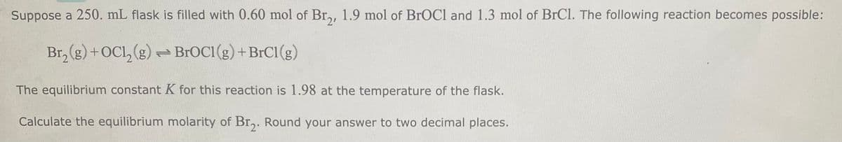 Suppose a 250. mL flask is filled with 0.60 mol of Br₂, 1.9 mol of BrOCI and 1.3 mol of BrCl. The following reaction becomes possible:
Br₂(g) + OC1₂(g) → BrOC1 (g) + BrC1 (g)
The equilibrium constant K for this reaction is 1.98 at the temperature of the flask.
Calculate the equilibrium molarity of Br₂. Round your answer to two decimal places.