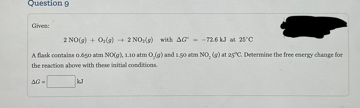 Question 9
Given:
2 NO(g) + O₂(g) → 2 NO2(g) with AGO =
A flask contains 0.650 atm NO(g), 1.10 atm O₂(g) and 1.50 atm NO₂ (g) at 25°C. Determine the free energy change for
the reaction above with these initial conditions.
AG =
kJ
-72.6 kJ at 25°C