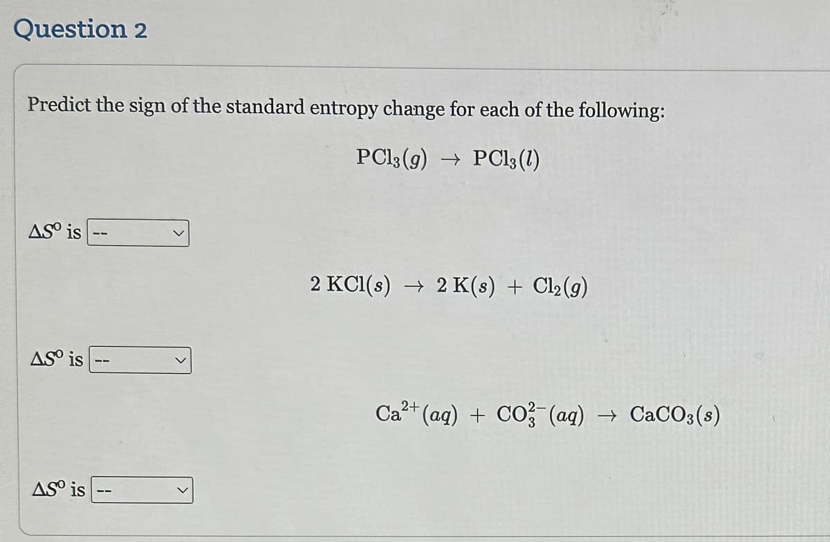 Question 2
Predict the sign of the standard entropy change for each of the following:
PC13 (g) → PC13 (1)
AS is
AS is
AS is
2 KCl(s) → 2 K(s) + Cl₂(g)
Ca²+ (aq) + CO3(aq) → CaCO3(s)