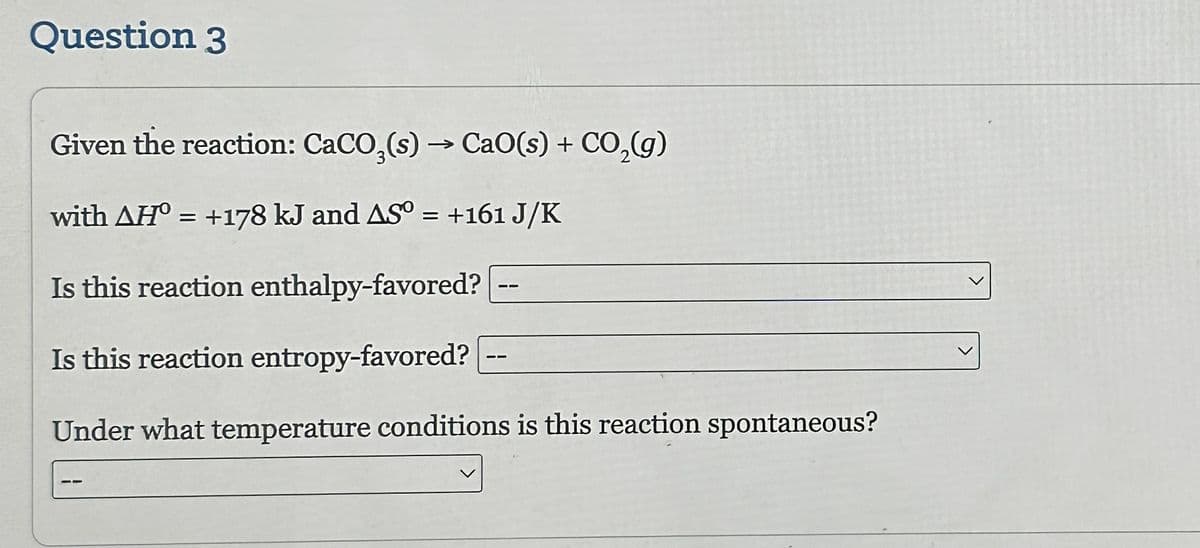 Question 3
Given the reaction: CaCO3(s) → CaO(s) + CO₂(g)
with AH° = +178 kJ and AS° = +161 J/K
Is this reaction enthalpy-favored?
Is this reaction entropy-favored?
Under what temperature conditions is this reaction spontaneous?
