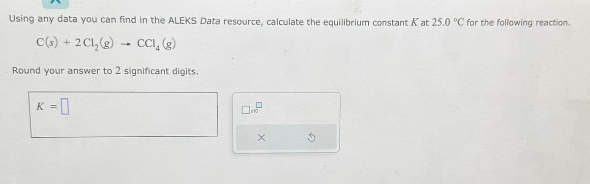 Using any data you can find in the ALEKS Data resource, calculate the equilibrium constant K at 25.0 °C for the following reaction.
C(s) + 2Cl₂(g) → CC14 (g)
Round your answer to 2 significant digits.
K = 0
10
X
Ś