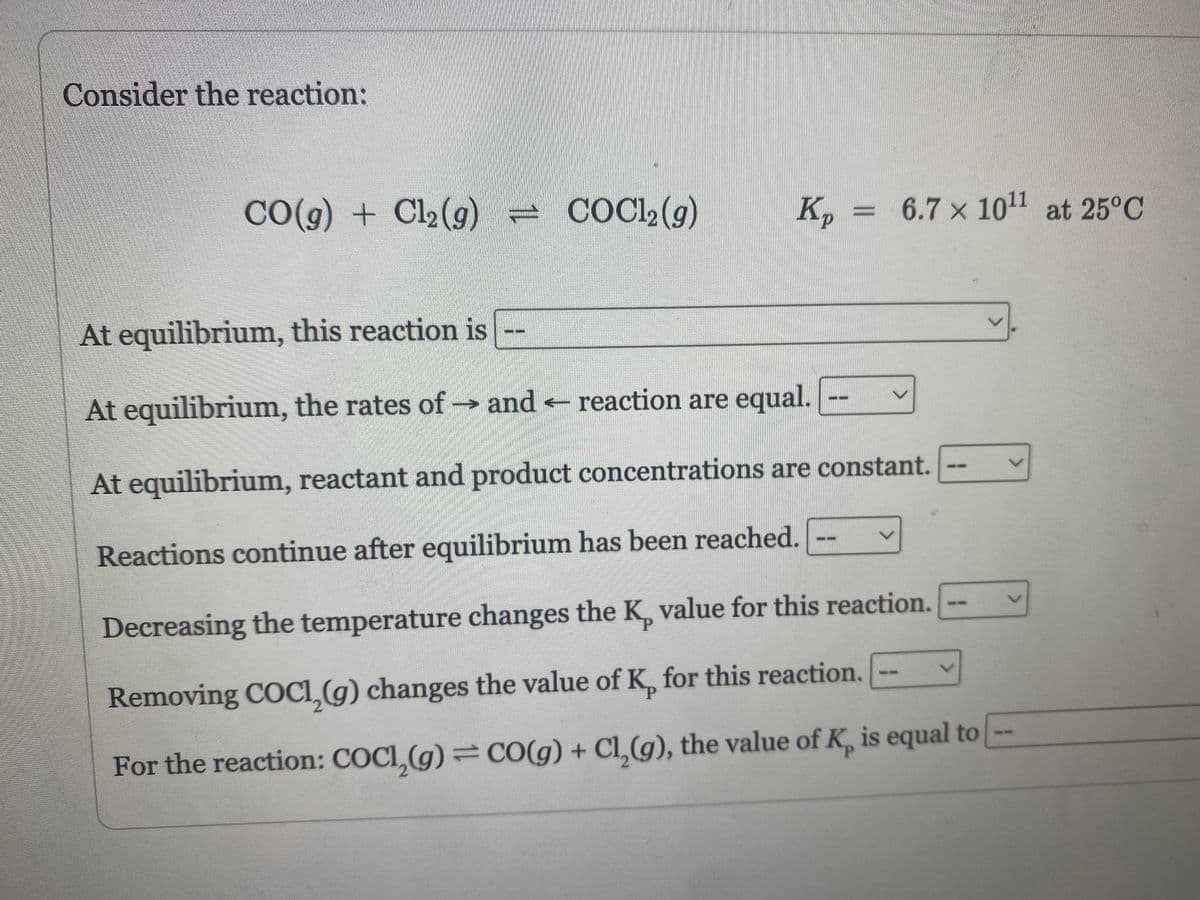 Consider the reaction:
CO(g) + Cl₂(g)
COC12 (g)
€
Kp
At equilibrium, this reaction is
At equilibrium, the rates of→ and reaction are equal.
At equilibrium, reactant and product concentrations are constant.
Reactions continue after equilibrium has been reached.
Decreasing the temperature changes the K, value for this reaction.
Removing COC1₂(g) changes the value of K, for this reaction.
For the reaction: COCI, (g) = CO(g) + Cl₂(g), the value of K, is equal to
6.7 x 10¹1 at 25°C
V
V