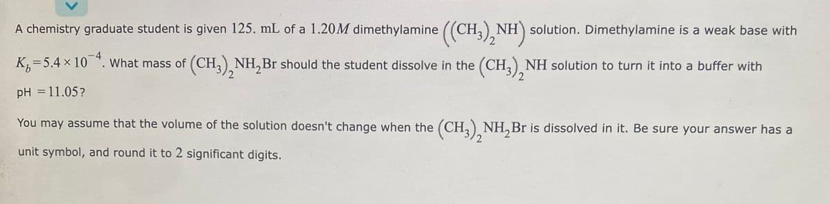 A chemistry graduate student is given 125. mL of a 1.20M dimethylamine ((CH3)₂NH) solution. Dimethylamine is a weak base with
K₁=5.4 × 10-4. What mass of (CH3)NH₂Br should the student dissolve in the (CH3) NH solution to turn it into a buffer with
2
pH = 11.05?
You may assume that the volume of the solution doesn't change when the (CH3)NH₂Br is dissolved in it. Be sure your answer has a
2
unit symbol, and round it to 2 significant digits.