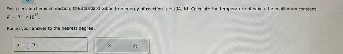 For a certain chemical reaction, the standard Gibbs free energy of reaction is - 104. kJ. Calculate the temperature at which the equilibrium constant
K = 7.1 × 10¹8.
Round your answer to the nearest degree.
T = °C
X
S