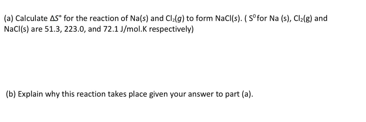 (a) Calculate AS° for the reaction of Na(s) and Cl2(g) to form NaCI(s). ( S°for Na (s), Cl2(g) and
NaCl(s) are 51.3, 223.0, and 72.1 J/mol.K respectively)
(b) Explain why this reaction takes place given your answer to part (a).
