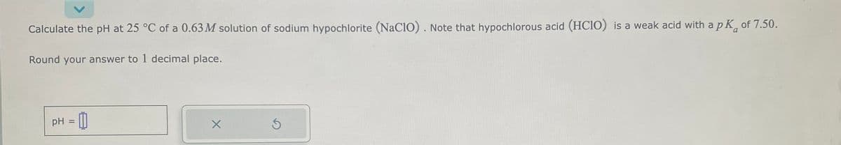 Calculate the pH at 25 °C of a 0.63 M solution of sodium hypochlorite (NaC10). Note that hypochlorous acid (HC1O) is a weak acid with a pk of 7.50.
Round your answer to 1 decimal place.
pH -0
X
S