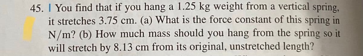 45. | You find that if you hang a 1.25 kg weight from a vertical spring,
it stretches 3.75 cm. (a) What is the force constant of this spring in
N/m? (b) How much mass should you hang from the spring so it
will stretch by 8.13 cm from its original, unstretched length?