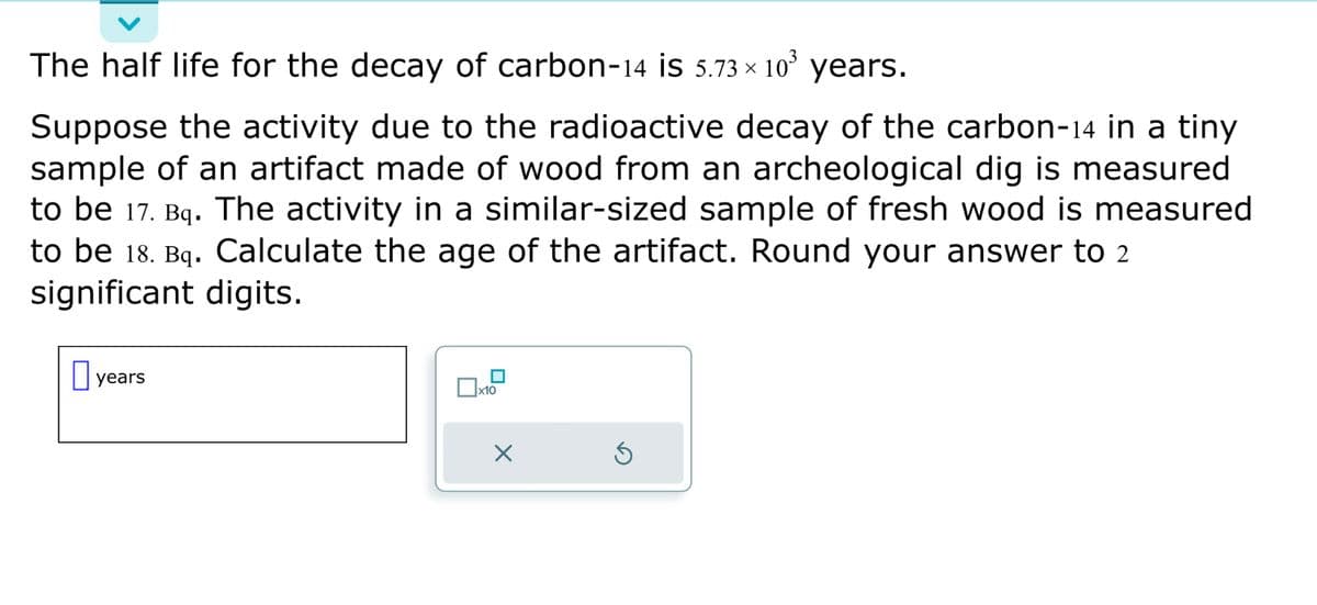 The half life for the decay of carbon-14 is 5.73 × 10³ years.
Suppose the activity due to the radioactive decay of the carbon-14 in a tiny
sample of an artifact made of wood from an archeological dig is measured
to be 17. Bq. The activity in a similar-sized sample of fresh wood is measured
to be 18. Bq. Calculate the age of the artifact. Round your answer to 2
significant digits.
years
x10
X