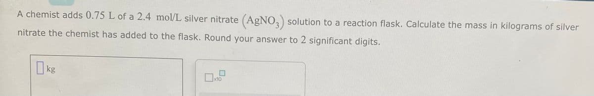 A chemist adds 0.75 L of a 2.4 mol/L silver nitrate (AgNO3) solution to a reaction flask. Calculate the mass in kilograms of silver
nitrate the chemist has added to the flask. Round your answer to 2 significant digits.
kg
x10