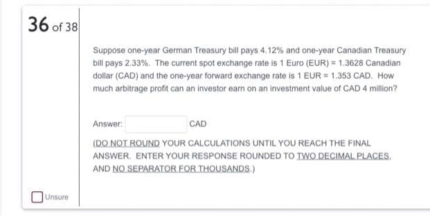 36 of 38
Suppose one-year German Treasury bill pays 4.12% and one-year Canadian Treasury
bill pays 2.33%. The current spot exchange rate is 1 Euro (EUR) = 1.3628 Canadian
dollar (CAD) and the one-year forward exchange rate is 1 EUR = 1.353 CAD. How
much arbitrage profit can an investor earn on an investment value of CAD 4 million?
Answer:
CAD
(DO NOT ROUND YOUR CALCULATIONS UNTIL YOU REACH THE FINAL
ANSWER. ENTER YOUR RESPONSE ROUNDED TO IWO DECIMAL PLACES.
AND NO SEPARATOR FOR THOUSANDS.)
Unsure
