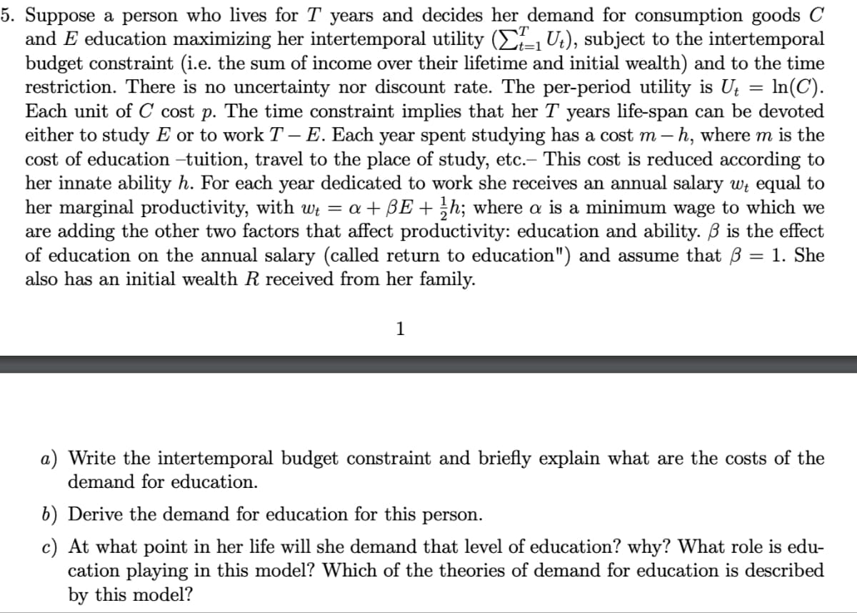 5. Suppose a person who lives for T years and decides her demand for consumption goods C
and E education maximizing her intertemporal utility (₁U₂), subject to the intertemporal
budget constraint (i.e. the sum of income over their lifetime and initial wealth) and to the time
restriction. There is no uncertainty nor discount rate. The per-period utility is U₁ = ln(C).
Each unit of C cost p. The time constraint implies that her T years life-span can be devoted
either to study E or to work T- E. Each year spent studying has a cost m - h, where m is the
cost of education –tuition, travel to the place of study, etc.- This cost is reduced according to
her innate ability h. For each year dedicated to work she receives an annual salary w equal to
her marginal productivity, with wł = a + ßE + ¹⁄h; where a is a minimum wage to which we
are adding the other two factors that affect productivity: education and ability. ß is the effect
of education on the annual salary (called return to education") and assume that = 1. She
also has an initial wealth R received from her family.
1
a) Write the intertemporal budget constraint and briefly explain what are the costs of the
demand for education.
b) Derive the demand for education for this person.
c) At what point in her life will she demand that level of education? why? What role is edu-
cation playing in this model? Which of the theories of demand for education is described
by this model?