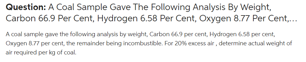 Question: A Coal Sample Gave The Following Analysis By Weight,
Carbon 66.9 Per Cent, Hydrogen 6.58 Per Cent, Oxygen 8.77 Per Cent,...
A coal sample gave the following analysis by weight, Carbon 66.9 per cent, Hydrogen 6.58 per cent,
Oxygen 8.77 per cent, the remainder being incombustible. For 20% excess air , determine actual weight of
air required per kg of coal.
