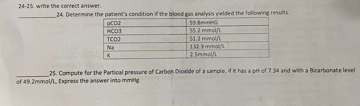 24-25. write the correct answer.
24. Determine the patient's condition if the blood gas analysis yielded the following results.
pCO2
59.8mmHG
HCO3
55.2 mmol/L
51.2 mmol/L
132.9 mmol/L
TCO2
Na
K
2.5mmol/L
25. Compute for the Partioal pressure of Carbon Dioxide of a sample, if it has a pH of 7.34 and with a Bicarbonate level
press the answer into mmHg
of 49.2mmol/L,
