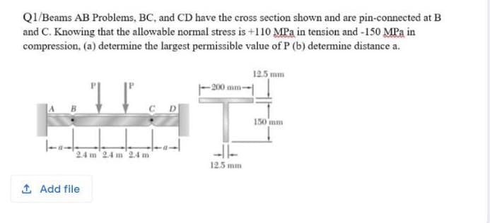 QI/Beams AB Problems, BC, and CD have the cross section shown and are pin-connected at B
and C. Knowing that the allowable normal stress is +110 MPa in tension and -150 MPa in
compression, (a) determine the largest permissible value of P (b) determine distance a.
12.5 mm
- 200 mm-
150 mm
24 m 24 m 24 m
125 mm

