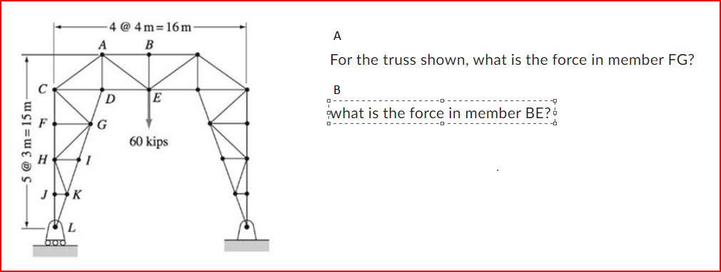 -5 @ 3m-15m-
C
F
H
J K
ML
boo
I
A
4@4m=16m
B
D
G
E
60 kips
A
For the truss shown, what is the force in member FG?
B
what is the force in member BE? +
--D