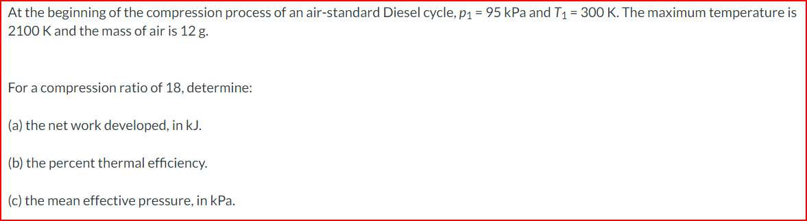 At the beginning of the compression process of an air-standard Diesel cycle, p₁ = 95 kPa and T₁ = 300 K. The maximum temperature is
2100 K and the mass of air is 12 g.
For a compression ratio of 18, determine:
(a) the net work developed, in kJ.
(b) the percent thermal efficiency.
(c) the mean effective pressure, in kPa.