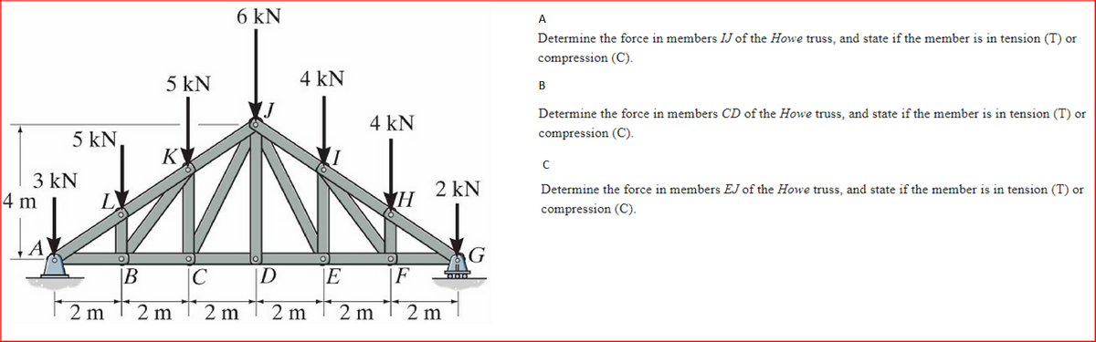 5 kN,
3 kN
4 m
5 kN
6 kN
4 kN
K
TWING
B
C
D
2 m 2 m2 m2 m
4 kN
E
2 m
H
F
2 KN
2 m
A
Determine the force in members IJ of the Howe truss, and state if the member is in tension (T) or
compression (C).
B
Determine the force in members CD of the Howe truss, and state if the member is in tension (T) or
compression (C).
с
Determine the force in members EJ of the Howe truss, and state if the member is in tension (T) or
compression (C).