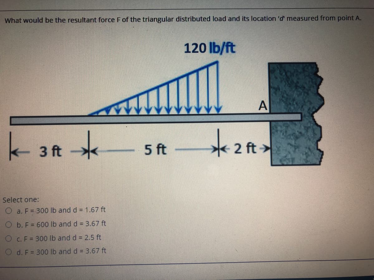 What would be the resultant force F of the triangular distributed load and its location 'd' measured from point A.
120 lb/ft
A
3 ft
5 ft
2 ft >
Select one:
a. F = 300 lb and d = 1.67 ft
O b. F= 600 lb and d = 3.67 ft
O c. F = 300 lb and d = 2.5 ft
O d. F = 30o lb and d = 3.67 ft
