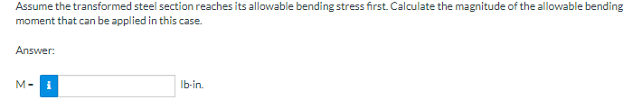 Assume the transformed steel section reaches its allowable bending stress first. Calculate the magnitude of the allowable bending
moment that can be applied in this case.
Answer:
M-
i
Ib-in.
