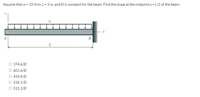Assume that w - 33 N/m, L- 5 m, and El is constant for the beam. Find the slope at the midpointx- L/2 of the beam.
L.
O 374.6/EI
O 601.6/EI
O 434.8/EI
O 558.1/EI
O 511.3/EI
