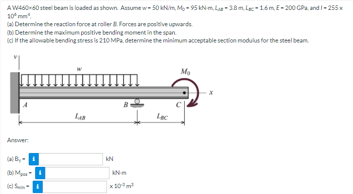 AW460×60 steel beam is loaded as shown. Assume w - 50 kN/m, Mo - 95 kN-m, Las - 3.8 m, Lec - 1.6 m, E- 200 GPa, and I- 255 x
10° mm.
(a) Determine the reaction force at roller B. Forces are positive upwards.
(b) Determine the maximum positive bending moment in the span.
(c) If the allowable bending stress is 210 MPa, determine the minimum acceptable section modulus for the steel beam.
Mo
LAB
LBC
Answer:
(a) Ву -
kN
(b) Mpos
kN-m
(c) Smin
x 10° m3
