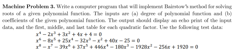Machine Problem 3. Write a computer program that will implement Bairstow's method for solving
roots of a given polynomial function. The inputs are (a) degree of polynomial function and (b)
coefficients of the given polynomial function. The output should display an echo print of the input
data, and the first, middle, and last table for each quadratic factor. Use the following test data:
x* – 2x3 + 3x² + 4x + 4 = 0
x6 – 8x5 + 25x* – 32x³ – x² + 40x – 25 = 0
x8 – x7 – 39x6 + 37x5 + 446x* – 180x³ – 1928x² – 256x + 1920 = 0
|
|
