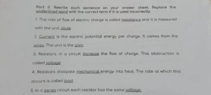 Port I. Rewrite each sentence on your answer sheet. Reploce the
underlined word with the correct term if it is used incorrectly.
1 The rote of flow of electric charge is colled resistonce ond it is meosured
with the unit Joule
2 Current is the elactric potentiol energy per chorge. It comes from the
wices The unit is the ahm
3. Resistors in a circuit increase the flow of charge. This obstruction is
colled voltoge
4. Resistors dissipate mechonicolenergy into heat. The rate at which this
occurs is colled jood
5. In a series circuit each resistor has the some yoltoge
