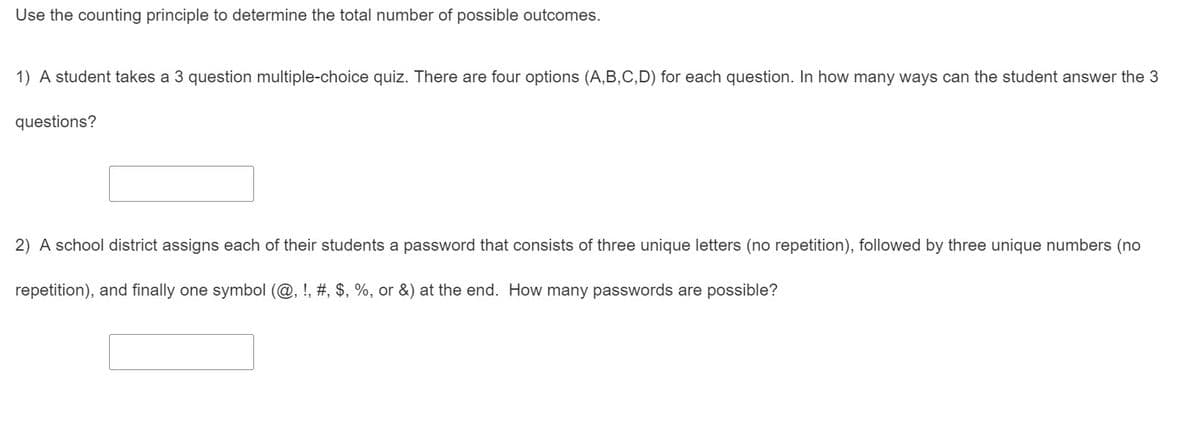 Use the counting principle to determine the total number of possible outcomes.
1) A student takes a 3 question multiple-choice quiz. There are four options (A,B,C,D) for each question. In how many ways can the student answer the 3
questions?
2) A school district assigns each of their students a password that consists of three unique letters (no repetition), followed by three unique numbers (no
repetition), and finally one symbol (@, !, #, $, %, or &) at the end. How many passwords are possible?
