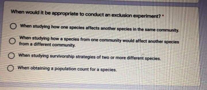 When would it be appropriate to conduct an exclusion experiment?
O When studying how one species affects another species in the same community.
When studying how a species from one community would affect another species
from a different community.
O When studying survivorship strategies of two or more different species.
When obtaining a population count for a species.
