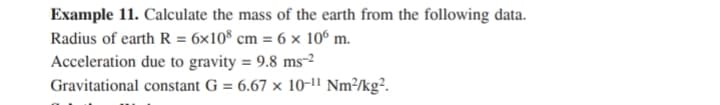 Example 11. Calculate the mass of the earth from the following data.
Radius of earth R = 6x10® cm = 6 × 10° m.
Acceleration due to gravity = 9.8 ms-2
Gravitational constant G = 6.67 × 10-lI Nm³/kg².
