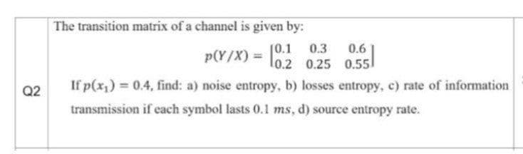 The transition matrix of a channel is given by:
0.3
p(Y/X) = l0.2 0.25 0.55
[0.1
0.6
If p(x,) 0.4, find: a) noise entropy, b) losses entropy, c) rate of information
Q2
transmission if each symbol lasts 0.1 ms, d) source entropy rate.
