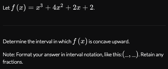 Let f (x) = x³ + 4x² + 2x + 2.
Determine the interval in which f (x) is concave upward.
Note: Format your answer in interval notation, like this:(_, _). Retain any
fractions.
