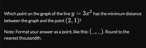 Which point on the graph of the line y = 3x² has the minimum distance
between the graph and the point (2, 1)?
Note: Format your answer as a point, like this: (-, -). Round to the
nearest thousandth.
