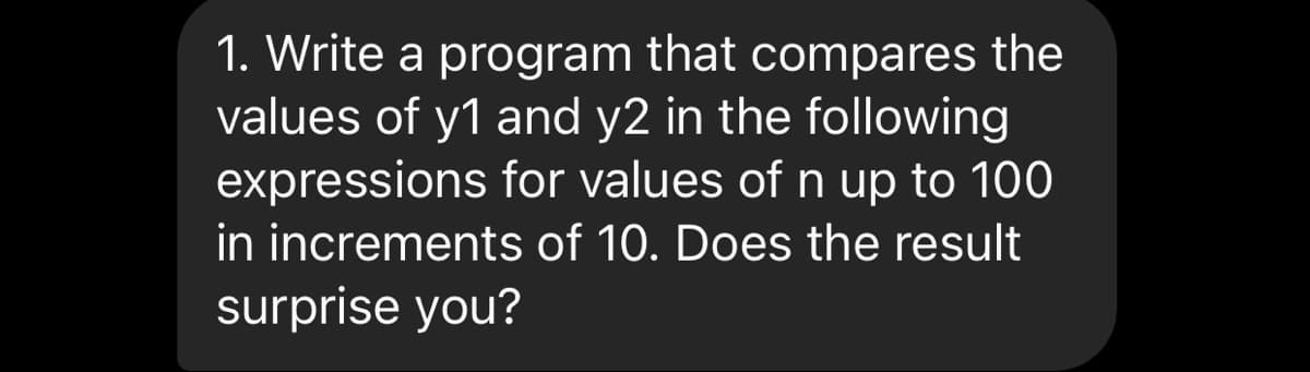1. Write a program that compares the
values of y1 and y2 in the following
expressions for values of n up to 100
in increments of 10. Does the result
surprise you?
