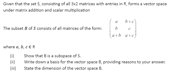 Given that the set S, consisting of all 3x2 matrices with entries in R, forms a vector space
under matrix addition and scalar multiplication
The subset B of S consists of all matrices of the form:
a
b+c
b
C
a+b a+c)
where a, b, c ER
(i) Show that B is a subspace of S.
(!!!)
(!!)
Write down a basis for the vector space B, providing reasons to your answer.
State the dimension of the vector space B.