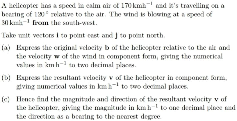 A helicopter has a speed in calm air of 170 kmh-¹ and it's travelling on a
bearing of 120° relative to the air. The wind is blowing at a speed of
30 kmh from the south-west.
Take unit vectors i to point east and j to point north.
(a) Express the original velocity b of the helicopter relative to the air and
the velocity w of the wind in component form, giving the numerical
values in km h¹ to two decimal places.
(b) Express the resultant velocity v of the helicopter in component form,
giving numerical values in km h¹ to two decimal places.
(c) Hence find the magnitude and direction of the resultant velocity v of
the helicopter, giving the magnitude in km h¹ to one decimal place and
the direction as a bearing to the nearest degree.