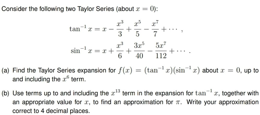 Consider the following two Taylor Series (about x
=
0):
x3
x7
-1
tan
x=x- +
+
3 5
7
x3 3x5
5x7
-1
sin
x=x+ +
+
6 40 112
(a) Find the Taylor Series expansion for f(x)
and including the xⓇ term.
=
-1
(tan¹x) (sin x) about x = 0, up to
-1
(b) Use terms up to and including the x¹³ term in the expansion for tan‍ x, together with
an appropriate value for x, to find an approximation for π. Write your approximation
correct to 4 decimal places.