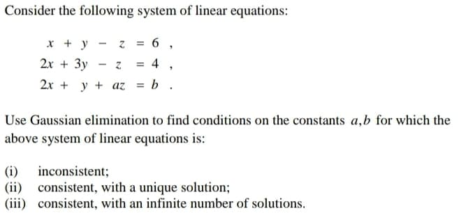 Consider the following system of linear equations:
x + y
2x + 3y
- Z
=
6,
-
Z
= 4,
2x+y+az = b.
Use Gaussian elimination to find conditions on the constants a,b for which the
above system of linear equations is:
(i)
inconsistent;
(ii) consistent, with a unique solution;
(iii) consistent, with an infinite number of solutions.