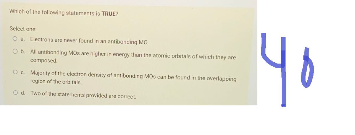 Which of the following statements is TRUE?
Select one:
O a. Electrons are never found in an antibonding MO.
O b. All antibonding MOs are higher in energy than the atomic orbitals of which they are
composed.
O c. Majority of the electron density of antibonding MOs can be found in the overlapping
region of the orbitals.
O d. Two of the statements provided are correct.
40