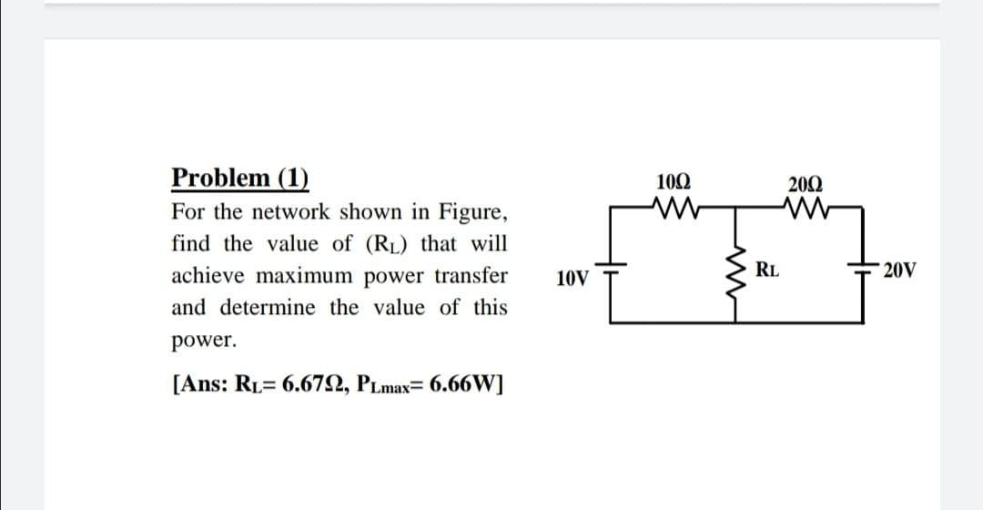 Problem (1)
100
202
For the network shown in Figure,
find the value of (RL) that will
achieve maximum power transfer
10V
RL
20V
and determine the value of this
power.
[Ans: RL= 6.672, PLmax= 6.66W]
