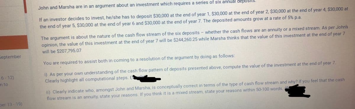 John and Marsha are in an argument about an investment which requires a series of six annual đeposits.
If an investor decides to invest, he/she has to deposit $30,000 at the end of year 1, $30,000 at the end of year 2, $30,000 at the end of year 4, $30,000 at
the end of year 5, $30,000 at the end of year 6 and $30,000 at the end of year 7. The deposited amounts grow at a rate of 5% p.a.
The argument is about the nature of the cash flow stream of the six deposits - whether the cash flows are an annuity or a mixed stream. As per John's
opinion, the value of this investment at the end of year 7 will be $244,260.25 while Marsha thinks that the value of this investment at the end of year 7
will be $207,795.07
September
You are required to assist both in coming to a resolution of the argument by doing as follows:
i) As per your own understanding of the cash flow pattern of deposits presented above, compute the value of the investment at the end of year 7.
Clearly highlight all computational steps.
6-12)
n to
ii) Clearly indicate who, amongst John and Marsha, is conceptually correct in terms of the type of cash flow stream and why? If you feel that the cash
flow stream is an annuity, state your reasons. If you think it is a mixed stream, state your reasons within 50-100 words, 0
per 13-19)
