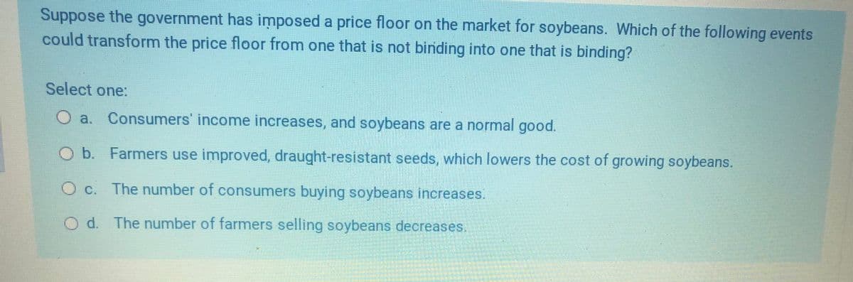 Suppose the government has imposed a price floor on the market for soybeans. Which of the following events
could transform the price floor from one that is not binding into one that is binding?
Select one:
a. Consumers' income increases, and soybeans are a normal good.
O b. Farmers use improved, draught-resistant seeds, which lowers the cost of growing soybeans.
C.
The number of consumers buying soybeans increases.
Od. The number of farmers selling soybeans decreases.
