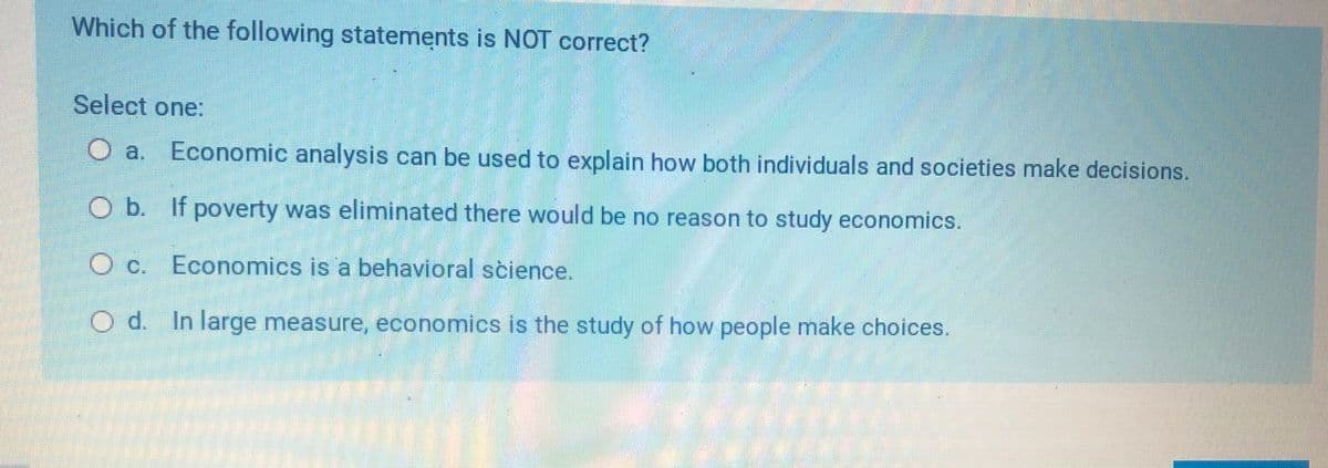 Which of the following statements is NOT correct?
Select one:
O a.
Economic analysis can be used to explain how both individuals and societies make decisions.
O b. If poverty was eliminated there would be no reason to study economics.
O c. Economics is a behavioral science.
O d. In large measure, economics is the study of how people make choices.
