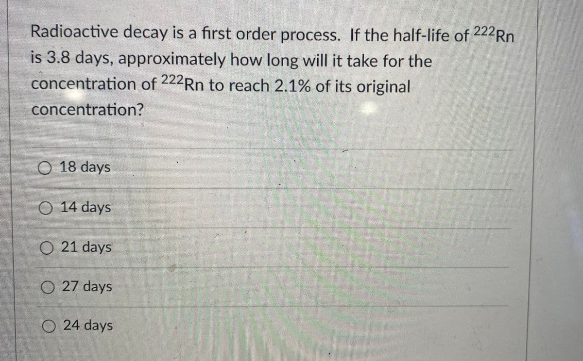 Radioactive decay is a first order process. If the half-life of 222R.
is 3.8 days, approximately how long will it take for the
concentration of 222Rn to reach 2.1% of its original
concentration?
O 18 days
14 days
O 21 days
O 27 days
O 24 days
