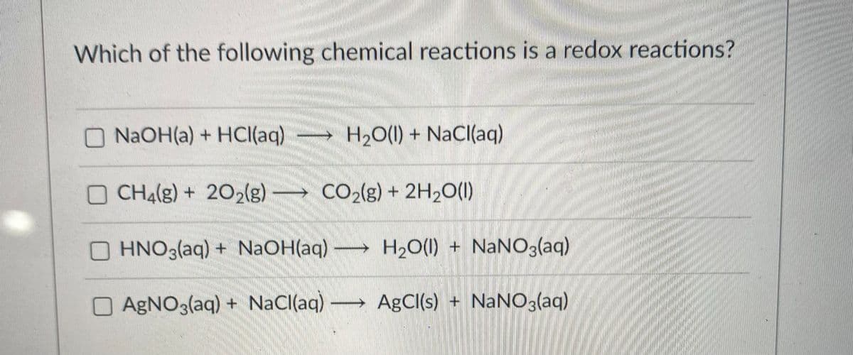 Which of the following chemical reactions is a redox reactions?
O NAOH(a) + HCI(aq)
H20(1) + NaCl(aq)
CH4(g) + 202(g)
CO2(g) + 2H20(1)
OHNO3(aq) + NaOH(aq) →
H2O(1) + NaNO3(aq)
OAGNO3(aq) + NaCl(aq)
AgCI(s) + NANO3(aq)
