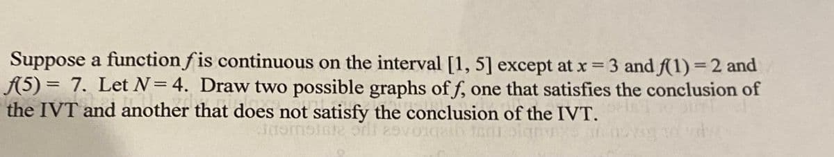 Suppose a function f is continuous on the interval [1, 5] except at x 3 and f(1) = 2 and
A5) = 7. Let N=4. Draw two possible graphs of f, one that satisfies the conclusion of
the IVT and another that does not satisfy the conclusion of the IVT.
G2 UC 219
