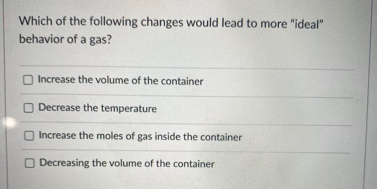 Which of the following changes would lead to more "ideal"
behavior of a gas?
Increase the volume of the container
Decrease the temperature
Increase the moles of gas inside the container
O Decreasing the volume of the container
