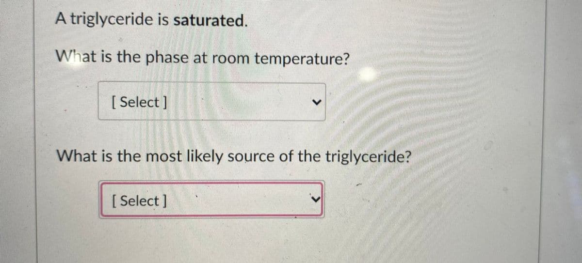 A triglyceride is saturated.
What is the phase at room temperature?
[ Select ]
What is the most likely source of the triglyceride?
[Select ]
