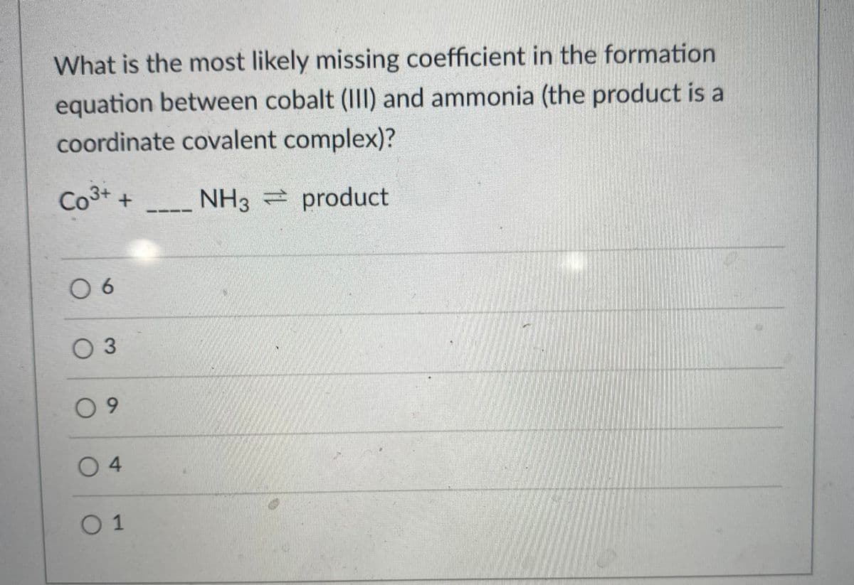 What is the most likely missing coefficient in the formation
equation between cobalt (III) and ammonia (the product is a
coordinate covalent complex)?
Co3+
NH3 product
--- -
06
O 3
09
0 4
01
