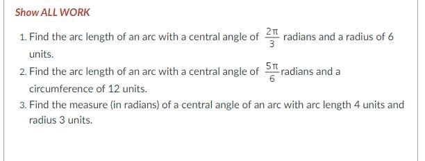 Show ALL WORK
1. Find the arc length of an arc with a central angle of radians and a radius of 6
3
units.
2. Find the arc length of an arc with a central angle of S radians and a
circumference of 12 units.
3. Find the measure (in radians) of a central angle of an arc with arc length 4 units and
radius 3 units.
